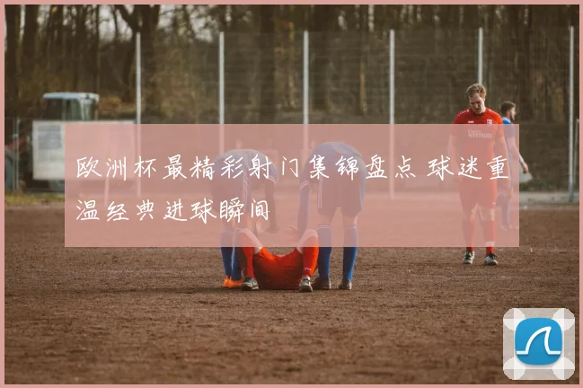 欧洲杯最精彩射门集锦盘点 球迷重温经典进球瞬间