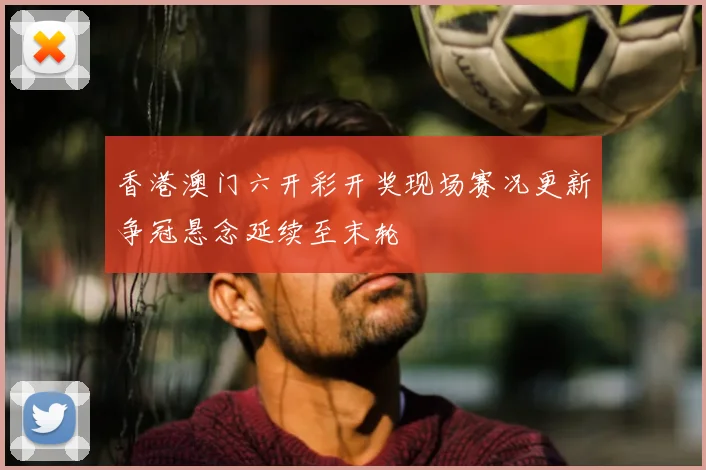 香港澳门六开彩开奖现场赛况更新争冠悬念延续至末轮