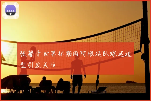 张馨予世界杯期间阿根廷队球迷造型引发关注