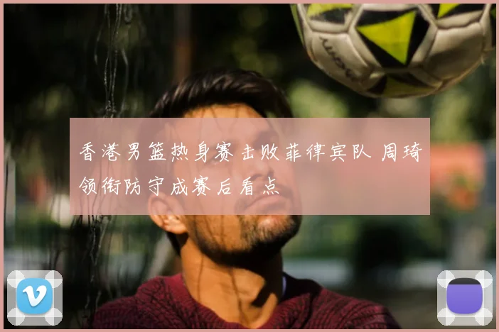 香港男篮热身赛击败菲律宾队 周琦领衔防守成赛后看点