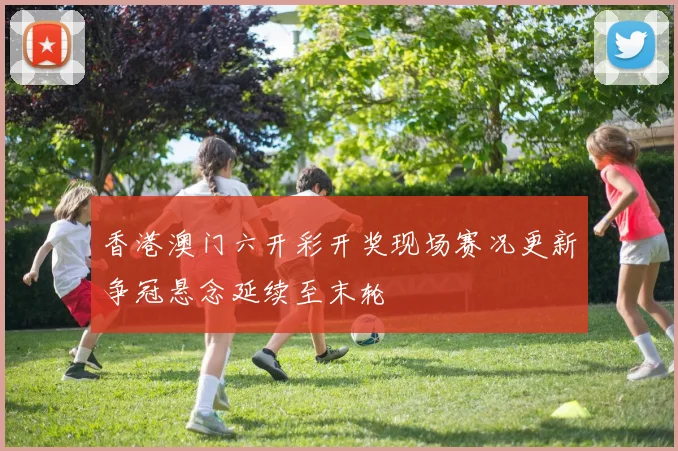 香港澳门六开彩开奖现场赛况更新争冠悬念延续至末轮