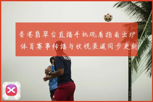 香港翡翠台直播手机观看指南出炉 体育赛事转播与收视渠道同步更新