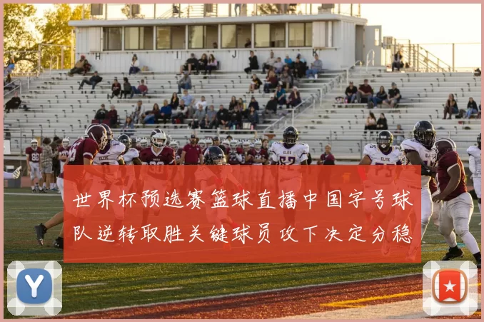 世界杯预选赛篮球直播中国字号球队逆转取胜关键球员攻下决定分稳住出线权