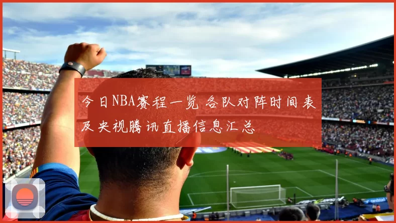 今日NBA赛程一览 各队对阵时间表及央视腾讯直播信息汇总