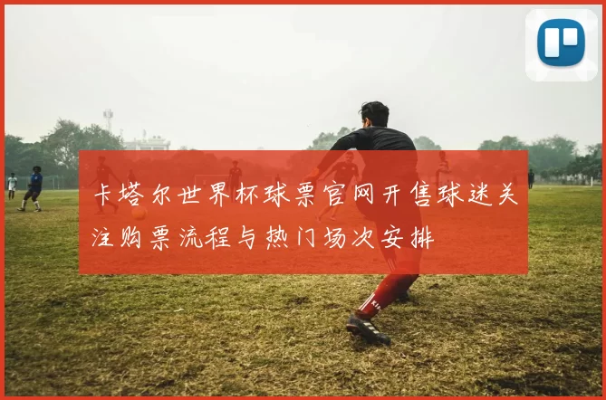 卡塔尔世界杯球票官网开售球迷关注购票流程与热门场次安排