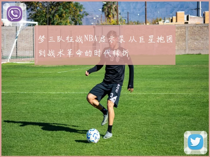 梦三队征战NBA启示录 从巨星抱团到战术革命的时代转折