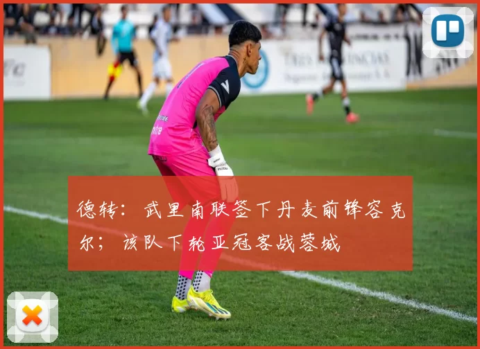 德转：武里南联签下丹麦前锋容克尔；该队下轮亚冠客战蓉城