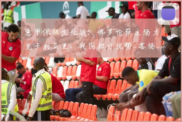 意甲保级生死战:佛罗伦萨主场力克卡利亚里,巩固积分优势_客场_状态_历史