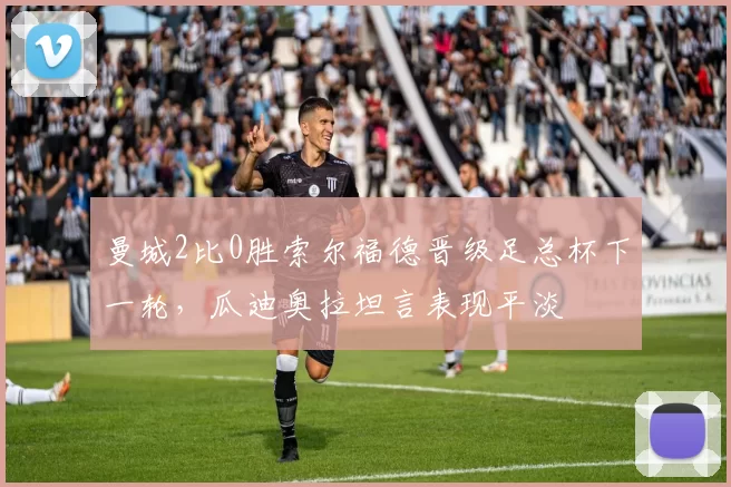 曼城2比0胜索尔福德晋级足总杯下一轮，瓜迪奥拉坦言表现平淡