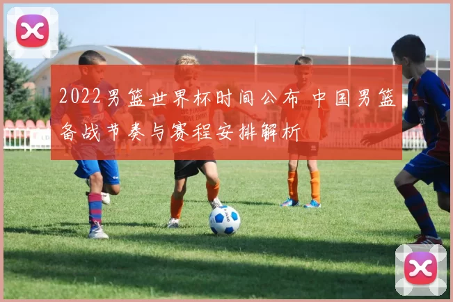 2022男篮世界杯时间公布 中国男篮备战节奏与赛程安排解析