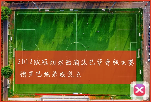 2012欧冠切尔西淘汰巴萨晋级决赛 德罗巴绝杀成焦点