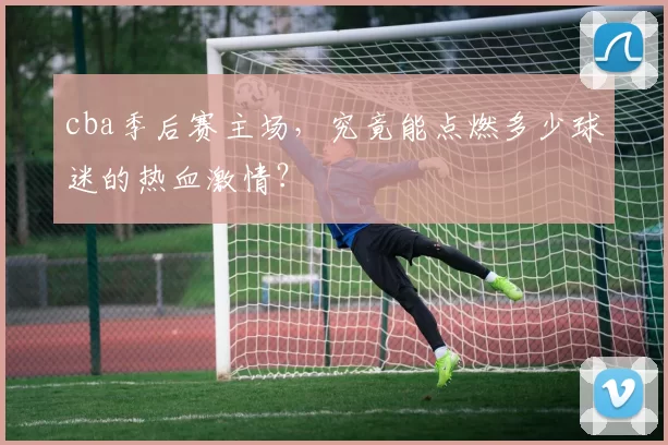 cba季后赛主场，究竟能点燃多少球迷的热血激情？