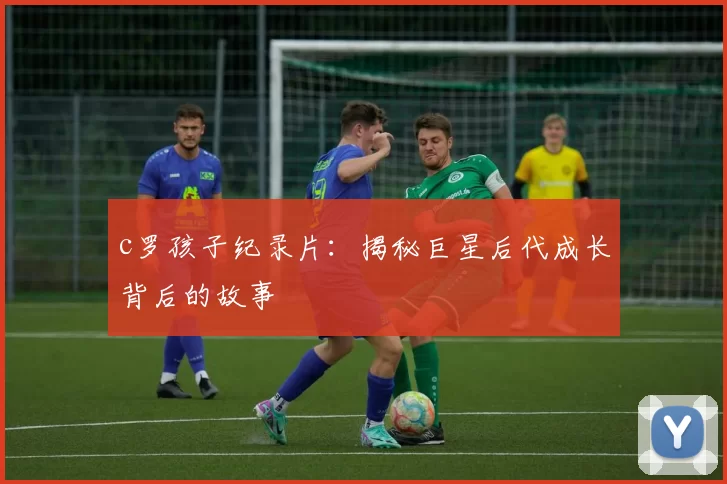 c罗孩子纪录片：揭秘巨星后代成长背后的故事