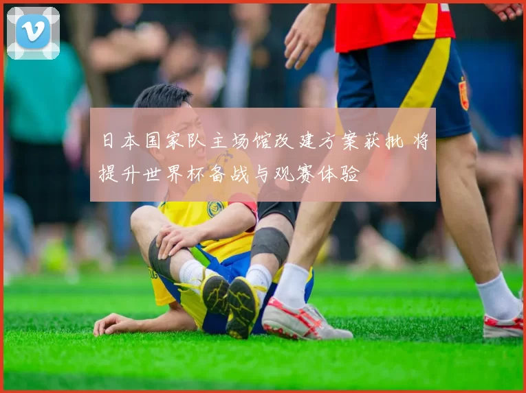 日本国家队主场馆改建方案获批 将提升世界杯备战与观赛体验