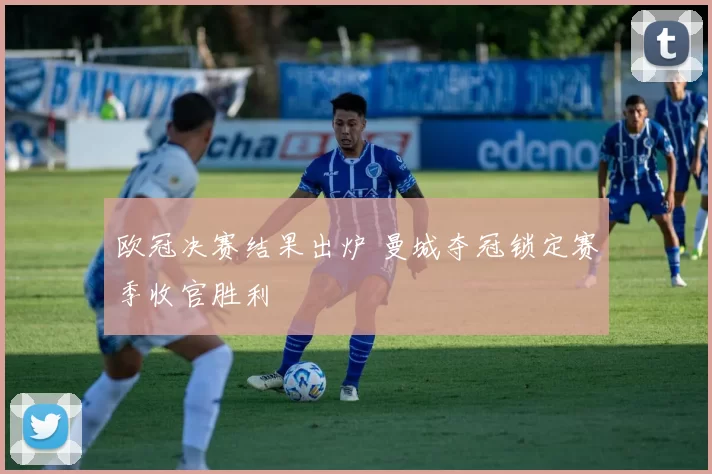 欧冠决赛结果出炉 曼城夺冠锁定赛季收官胜利