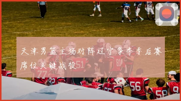 天津男篮主场对阵辽宁争夺季后赛席位关键战役