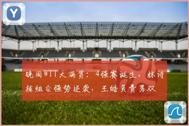 晚间WTT大满贯:4强赛诞生,林诗栋组合强势逆袭,王皓负责男双