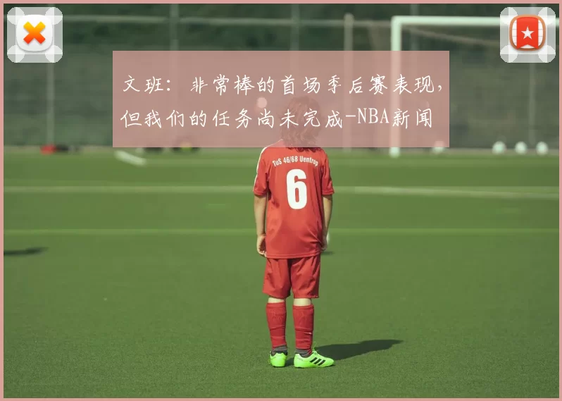 文班：非常棒的首场季后赛表现，但我们的任务尚未完成-NBA新闻