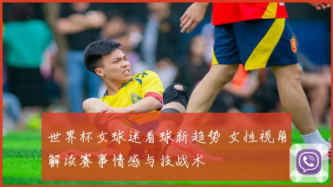 世界杯女球迷看球新趋势 女性视角解读赛事情感与技战术