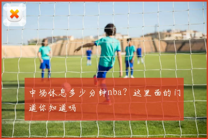 中场休息多少分钟nba?这里面的门道你知道吗
