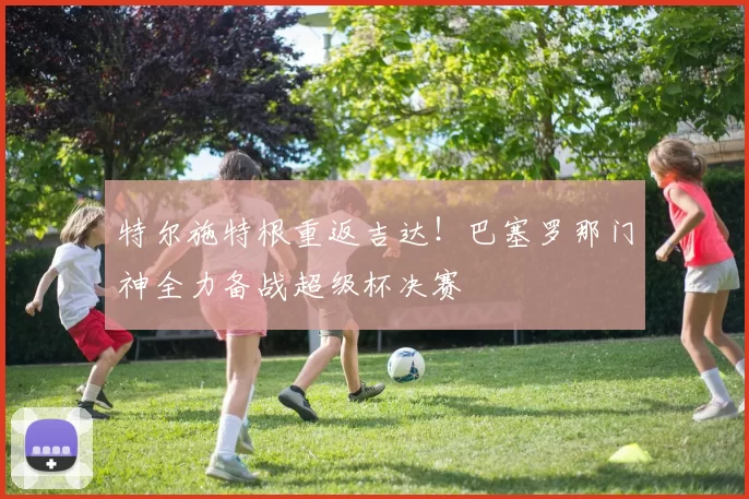 特尔施特根重返吉达!巴塞罗那门神全力备战超级杯决赛