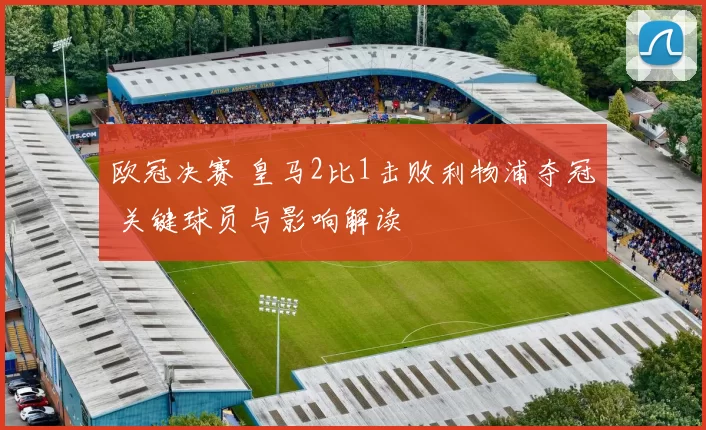 欧冠决赛 皇马2比1击败利物浦夺冠 关键球员与影响解读