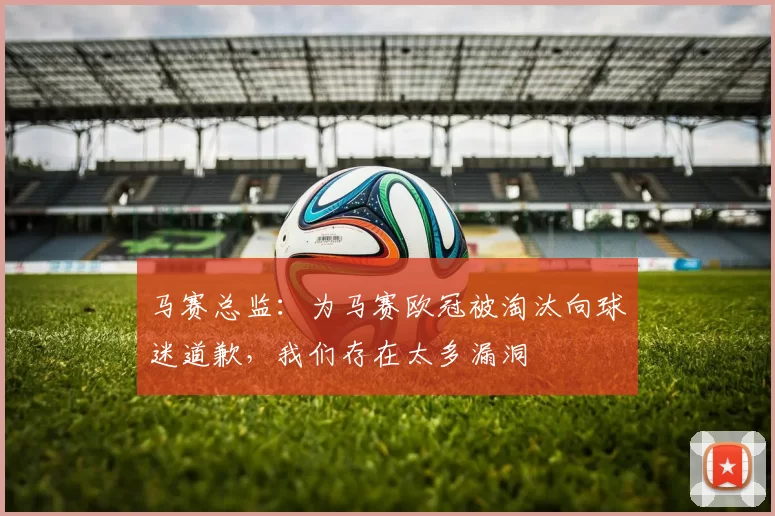 马赛总监:为马赛欧冠被淘汰向球迷道歉,我们存在太多漏洞
