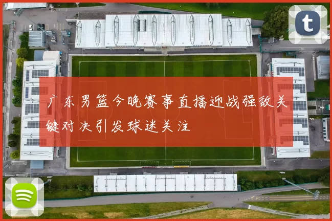 广东男篮今晚赛事直播迎战强敌关键对决引发球迷关注