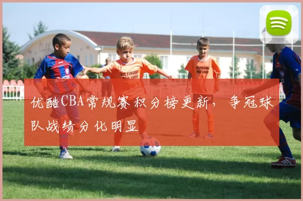 优酷CBA常规赛积分榜更新，争冠球队战绩分化明显