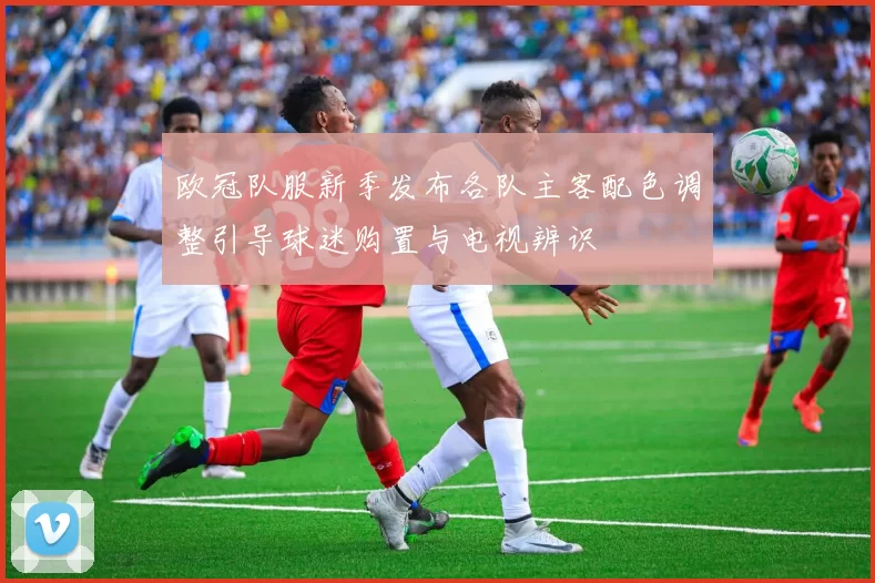 欧冠队服新季发布各队主客配色调整引导球迷购置与电视辨识