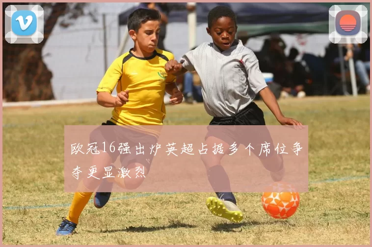 欧冠16强出炉英超占据多个席位争夺更显激烈