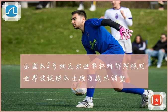 法国队2号帕瓦尔世界杯对阵阿根廷世界波促球队出线与战术调整