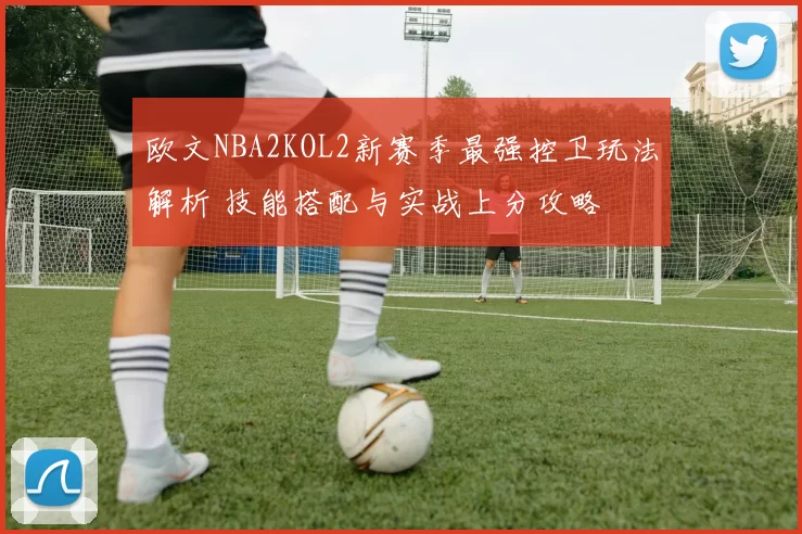 欧文NBA2KOL2新赛季最强控卫玩法解析 技能搭配与实战上分攻略