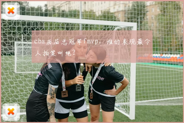 cba历届总冠军fmvp，谁的表现最令人拍案叫绝？