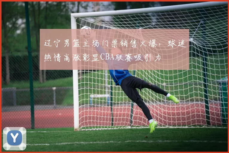 辽宁男篮主场门票销售火爆，球迷热情高涨彰显CBA联赛吸引力