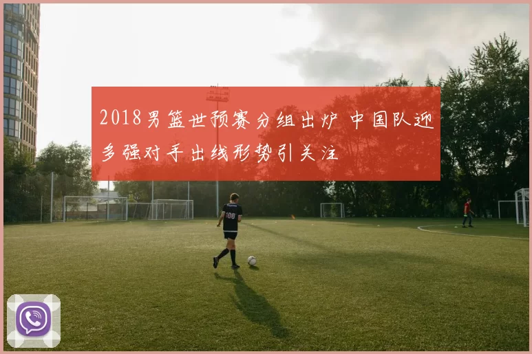 2018男篮世预赛分组出炉 中国队迎多强对手出线形势引关注