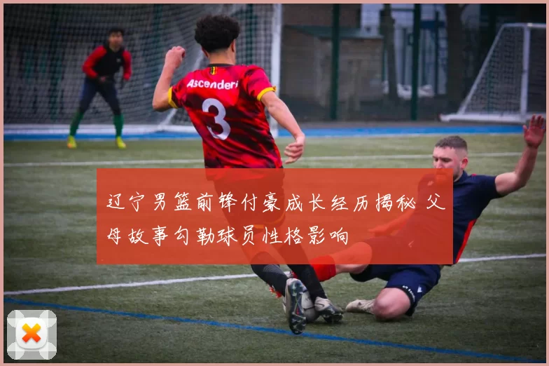 辽宁男篮前锋付豪成长经历揭秘 父母故事勾勒球员性格影响