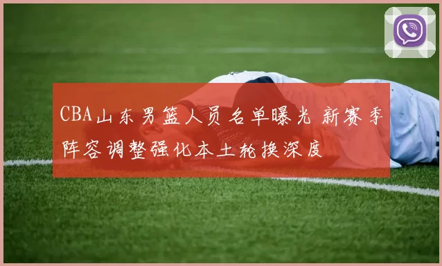 CBA山东男篮人员名单曝光 新赛季阵容调整强化本土轮换深度