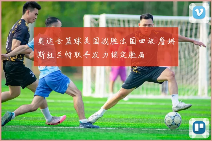 奥运会篮球美国战胜法国回放 詹姆斯杜兰特联手发力锁定胜局