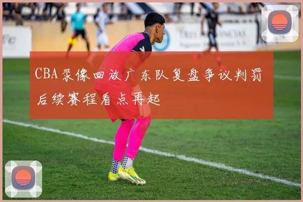 CBA录像回放广东队复盘争议判罚 后续赛程看点再起